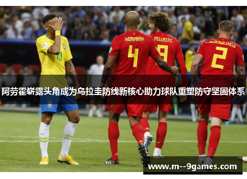 阿劳霍崭露头角成为乌拉圭防线新核心助力球队重塑防守坚固体系