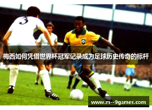 梅西如何凭借世界杯冠军记录成为足球历史传奇的标杆 梅西如何凭借世界杯冠军记录成为足球历史传奇的标杆