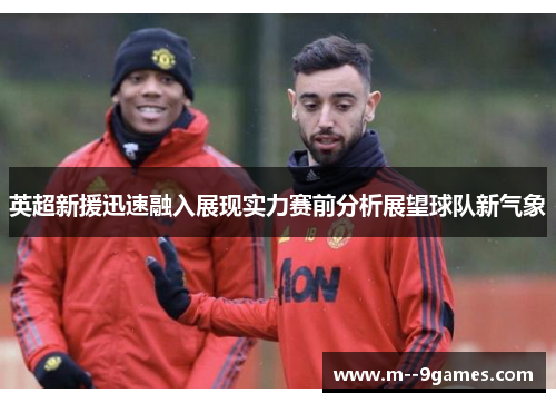 英超新援迅速融入展现实力赛前分析展望球队新气象 英超新援迅速融入展现实力赛前分析展望球队新气象