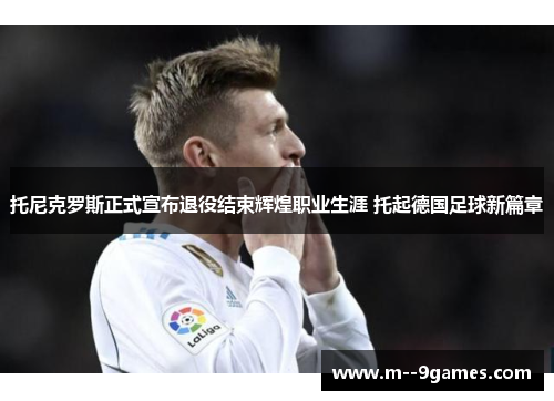 托尼克罗斯正式宣布退役结束辉煌职业生涯 托起德国足球新篇章 托尼克罗斯正式宣布退役结束辉煌职业生涯 托起德国足球新篇章