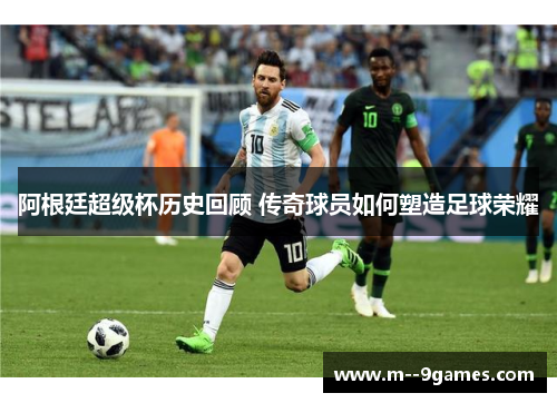 阿根廷超级杯历史回顾 传奇球员如何塑造足球荣耀