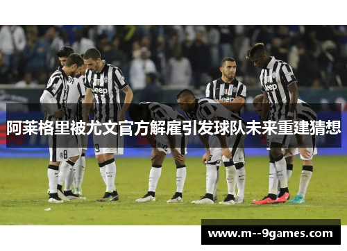 阿莱格里被尤文官方解雇引发球队未来重建猜想